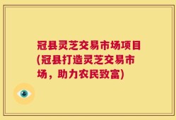 冠县灵芝交易市场项目(冠县打造灵芝交易市场，助力农民致富)