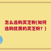 怎么选购灵芝粉(如何选购优质的灵芝粉？)