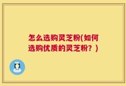 怎么选购灵芝粉(如何选购优质的灵芝粉？)