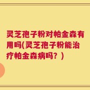 灵芝孢子粉对帕金森有用吗(灵芝孢子粉能治疗帕金森病吗？)