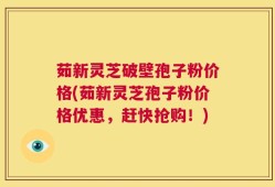 茹新灵芝破壁孢子粉价格(茹新灵芝孢子粉价格优惠，赶快抢购！)