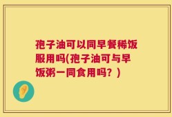 孢子油可以同早餐稀饭服用吗(孢子油可与早饭粥一同食用吗？)
