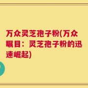 万众灵芝孢子粉(万众瞩目：灵芝孢子粉的迅速崛起)
