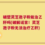 破壁灵芝孢子粉能治乙肝吗(破解谣言！灵芝孢子粉无法治疗乙肝)