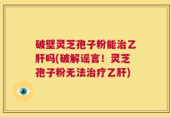 破壁灵芝孢子粉能治乙肝吗(破解谣言！灵芝孢子粉无法治疗乙肝)