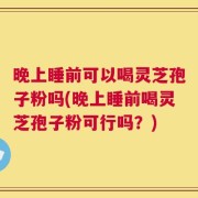 晚上睡前可以喝灵芝孢子粉吗(晚上睡前喝灵芝孢子粉可行吗？)