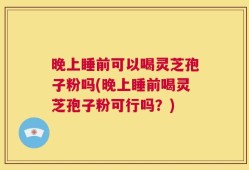 晚上睡前可以喝灵芝孢子粉吗(晚上睡前喝灵芝孢子粉可行吗？)