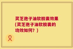 灵芝孢子油软胶囊效果(灵芝孢子油软胶囊的功效如何？)