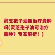 灵芝孢子油能治疗囊肿吗(灵芝孢子油可治疗囊肿？专家解析！)