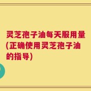 灵芝孢子油每天服用量(正确使用灵芝孢子油的指导)