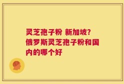 灵芝孢子粉 新加坡？俄罗斯灵芝孢子粉和国内的哪个好