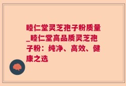 睦仁堂灵芝孢子粉质量_睦仁堂高品质灵芝孢子粉：纯净、高效、健康之选