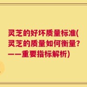 灵芝的好坏质量标准(灵芝的质量如何衡量？——重要指标解析)