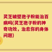 灵芝破壁孢子粉能治百病吗(灵芝孢子粉的神奇功效，治愈你的身体问题)