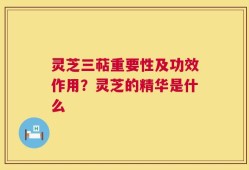 灵芝三萜重要性及功效作用？灵芝的精华是什么