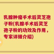 乳腺肿瘤手术后灵芝孢子粉(乳腺手术后灵芝孢子粉的功效及作用，专家详细介绍)