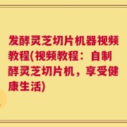发酵灵芝切片机器视频教程(视频教程：自制酵灵芝切片机，享受健康生活)