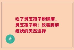 吃了灵芝孢子粉脚麻_灵芝孢子粉：改善脚麻症状的天然选择