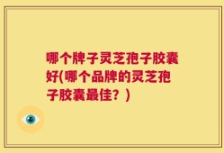 哪个牌子灵芝孢子胶囊好(哪个品牌的灵芝孢子胶囊最佳？)
