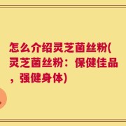 怎么介绍灵芝菌丝粉(灵芝菌丝粉：保健佳品，强健身体)