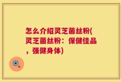 怎么介绍灵芝菌丝粉(灵芝菌丝粉：保健佳品，强健身体)