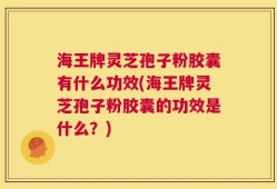 海王牌灵芝孢子粉胶囊有什么功效(海王牌灵芝孢子粉胶囊的功效是什么？)