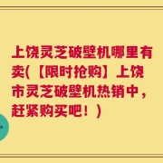 上饶灵芝破壁机哪里有卖(【限时抢购】上饶市灵芝破壁机热销中，赶紧购买吧！)