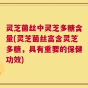 灵芝菌丝中灵芝多糖含量(灵芝菌丝富含灵芝多糖，具有重要的保健功效)