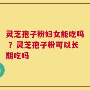 灵芝孢子粉妇女能吃吗 ？灵芝孢子粉可以长期吃吗