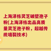 上海泽栋灵芝破壁孢子粉(上海泽栋出品高质量灵芝孢子粉，超越传统墙裂技术)