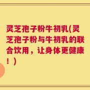 灵芝孢子粉牛初乳(灵芝孢子粉与牛初乳的联合饮用，让身体更健康！)