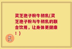 灵芝孢子粉牛初乳(灵芝孢子粉与牛初乳的联合饮用，让身体更健康！)