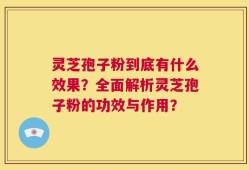 灵芝孢子粉到底有什么效果？全面解析灵芝孢子粉的功效与作用？
