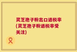 灵芝孢子粉出口退税率(灵芝孢子粉退税率受关注)