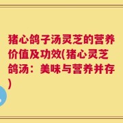 猪心鸽子汤灵芝的营养价值及功效(猪心灵芝鸽汤：美味与营养并存)