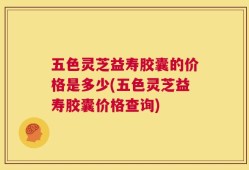 五色灵芝益寿胶囊的价格是多少(五色灵芝益寿胶囊价格查询)