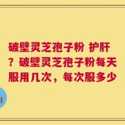 破壁灵芝孢子粉 护肝？破壁灵芝孢子粉每天服用几次，每次服多少