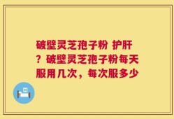 破壁灵芝孢子粉 护肝？破壁灵芝孢子粉每天服用几次，每次服多少