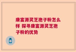 康富源灵芝孢子粉怎么样 探寻康富源灵芝孢子粉的优势