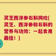 灵芝西洋参石斛同吃(灵芝、西洋参和石斛的营养与功效：一起食用最佳！)