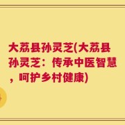 大荔县孙灵芝(大荔县孙灵芝：传承中医智慧，呵护乡村健康)