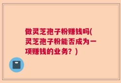 做灵芝孢子粉赚钱吗(灵芝孢子粉能否成为一项赚钱的业务？)
