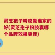 灵芝孢子粉胶囊谁家的好(灵芝孢子粉胶囊哪个品牌效果更佳)