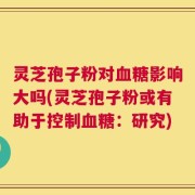 灵芝孢子粉对血糖影响大吗(灵芝孢子粉或有助于控制血糖：研究)