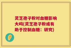 灵芝孢子粉对血糖影响大吗(灵芝孢子粉或有助于控制血糖：研究)