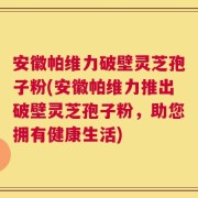 安徽帕维力破壁灵芝孢子粉(安徽帕维力推出破壁灵芝孢子粉，助您拥有健康生活)