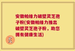 安徽帕维力破壁灵芝孢子粉(安徽帕维力推出破壁灵芝孢子粉，助您拥有健康生活)