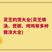 灵芝的煲大全(灵芝煨汤、煲粥、炖鸡等多种做法大全)