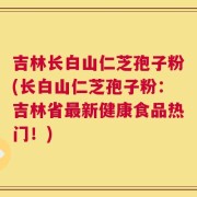 吉林长白山仁芝孢子粉(长白山仁芝孢子粉：吉林省最新健康食品热门！)