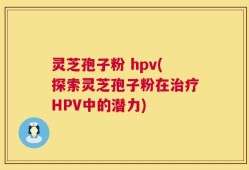 灵芝孢子粉 hpv(探索灵芝孢子粉在治疗HPV中的潜力)